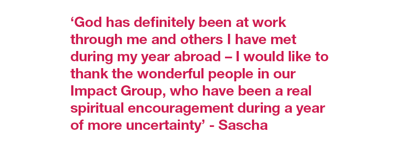 ‘God has definitely been at work through me and others I have met during my year abroad – I would like to thank the wonderful people in our Impact Group, who have been a real spiritual encouragement during a year of more uncertainty’ - Sascha